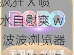 疯狂 X 喷水自慰爽 w 波波浏览器，全新升级，带给你更畅快的体验