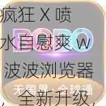 疯狂 X 喷水自慰爽 w 波波浏览器，全新升级，带给你更畅快的体验